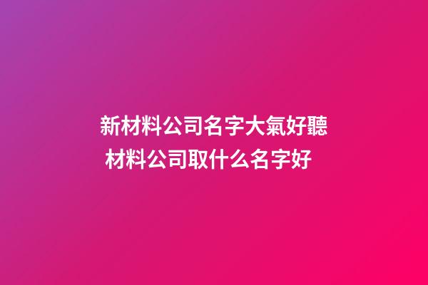 新材料公司名字大氣好聽 材料公司取什么名字好
